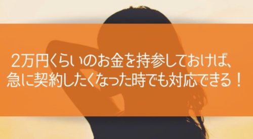 2万円くらいのお金を持参しておけば、急に契約したくなった時でも対応できる！